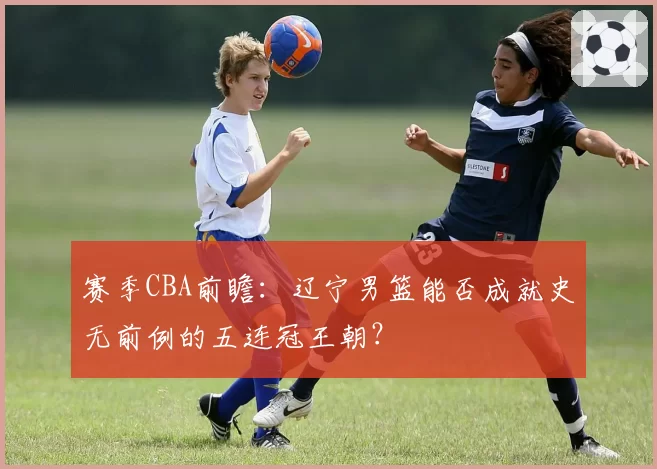 赛季CBA前瞻：辽宁男篮能否成就史无前例的五连冠王朝？