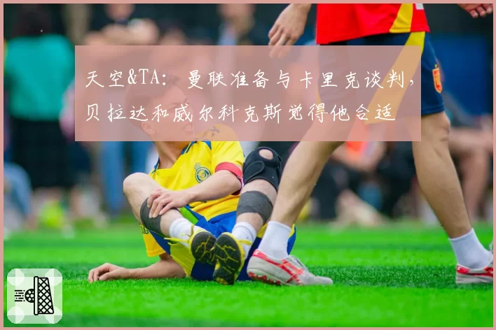天空&TA：曼联准备与卡里克谈判，贝拉达和威尔科克斯觉得他合适