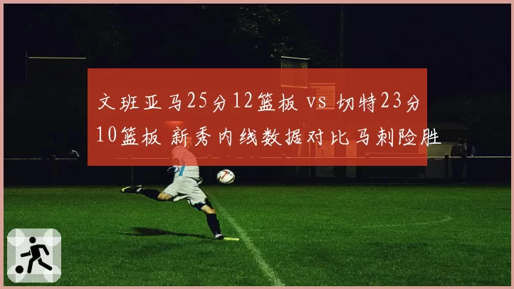 文班亚马25分12篮板 vs 切特23分10篮板 新秀内线数据对比马刺险胜雷霆