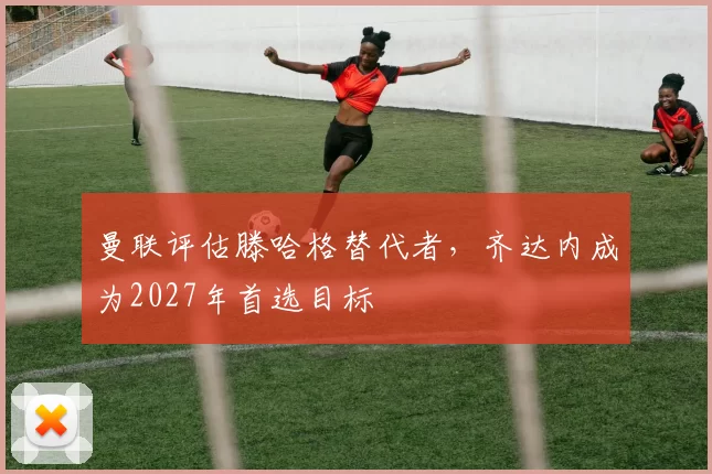 曼联评估滕哈格替代者，齐达内成为2027年首选目标