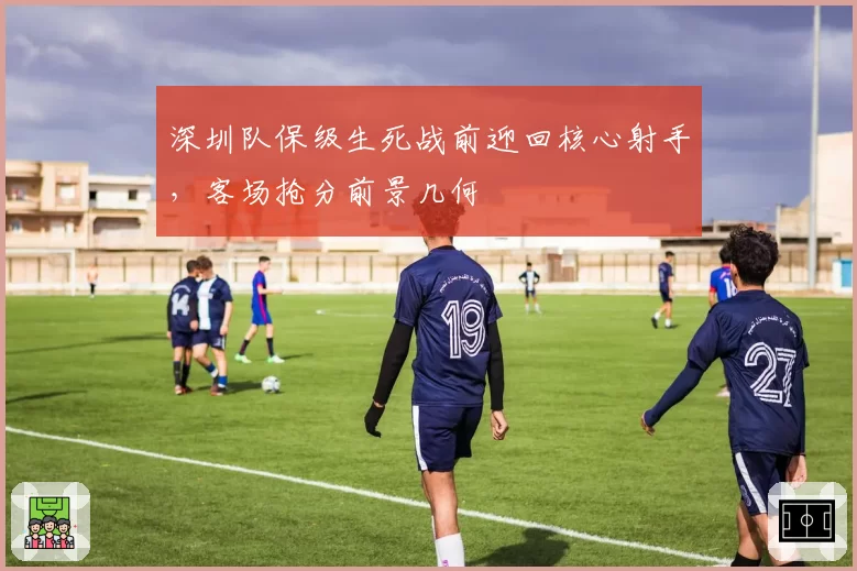 深圳队保级生死战前迎回核心射手，客场抢分前景几何