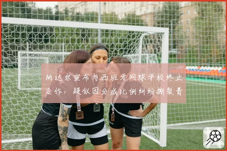 纳达尔宣布与西班牙网球学校终止合作，疑似因分成比例纠纷撕裂青训体系