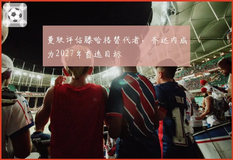 曼联评估滕哈格替代者，齐达内成为2027年首选目标