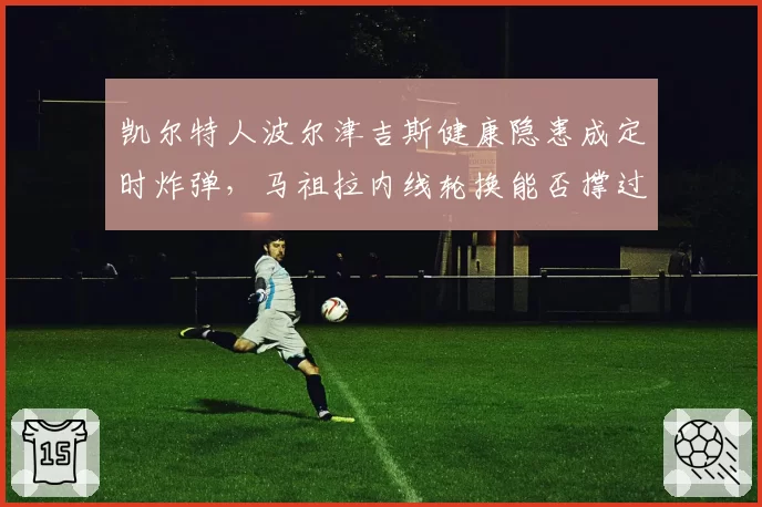 凯尔特人波尔津吉斯健康隐患成定时炸弹，马祖拉内线轮换能否撑过季后赛？