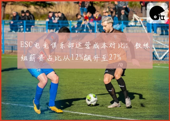 ESC电竞俱乐部运营成本对比:教练组薪资占比从12%飙升至27%