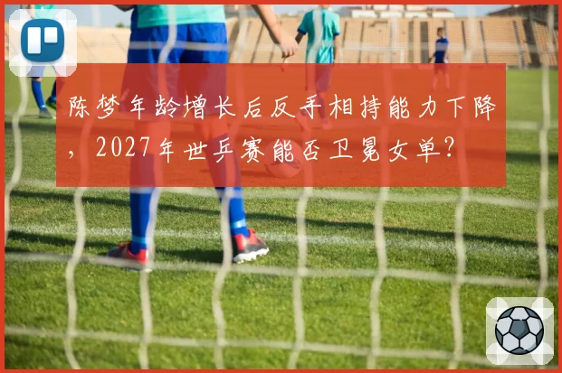 陈梦年龄增长后反手相持能力下降，2027年世乒赛能否卫冕女单？