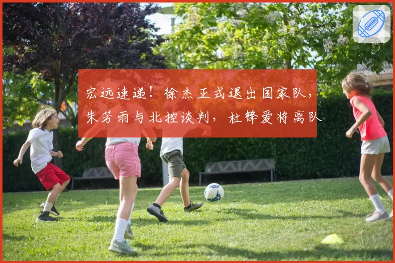 宏远速递!徐杰正式退出国家队,朱芳雨与北控谈判,杜锋爱将离队
