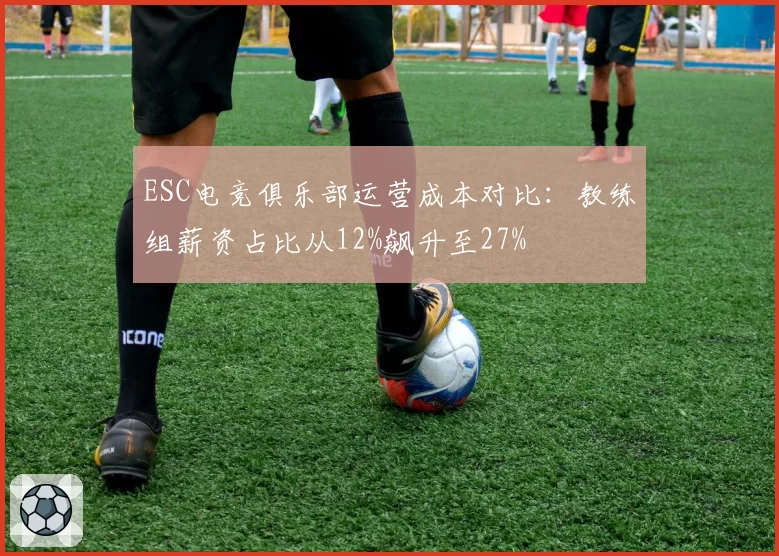 ESC电竞俱乐部运营成本对比:教练组薪资占比从12%飙升至27%