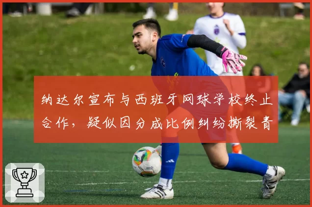 纳达尔宣布与西班牙网球学校终止合作，疑似因分成比例纠纷撕裂青训体系