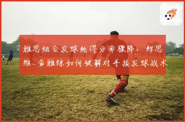 雅思组合发球轮得分率骤降，郑思维_黄雅琼如何破解对手接发球战术？
