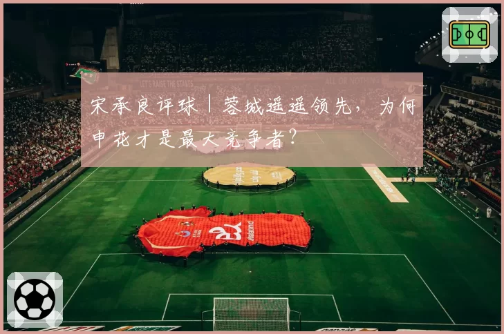 宋承良评球｜蓉城遥遥领先，为何申花才是最大竞争者？