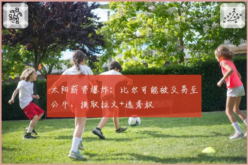太阳薪资爆炸：比尔可能被交易至公牛，换取拉文+选秀权