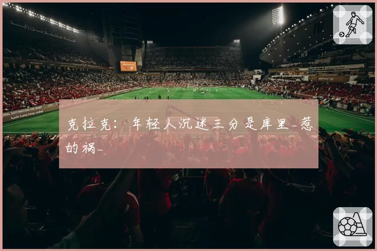 克拉克：年轻人沉迷三分是库里_惹的祸_