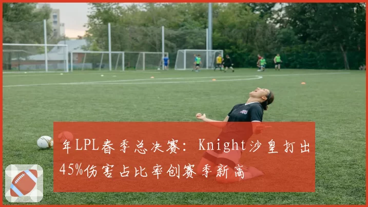 年LPL春季总决赛：Knight沙皇打出45%伤害占比率创赛季新高