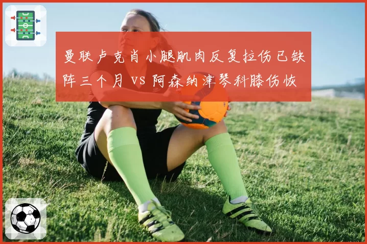 曼联卢克肖小腿肌肉反复拉伤已缺阵三个月 vs 阿森纳津琴科膝伤恢复良好月底可归 英超左后卫伤病管理差异案例