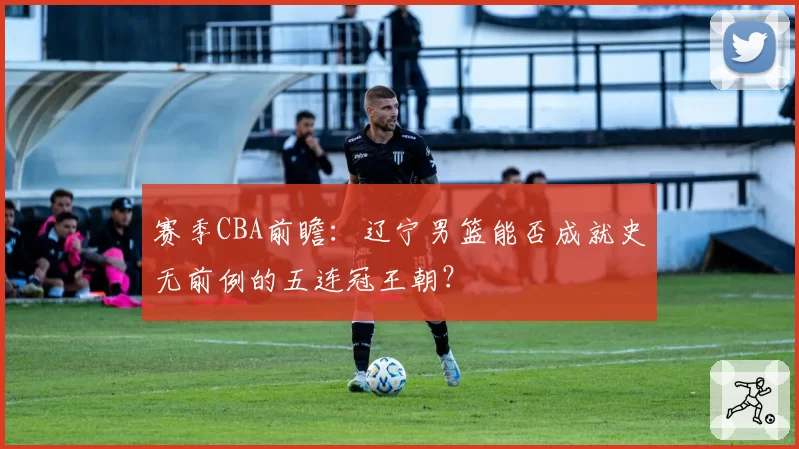 赛季CBA前瞻：辽宁男篮能否成就史无前例的五连冠王朝？