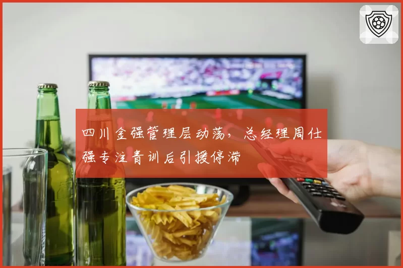 四川金强管理层动荡，总经理周仕强专注青训后引援停滞