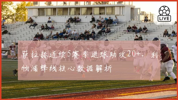 萨拉赫连续5赛季进球助攻20+，利物浦锋线核心数据解析