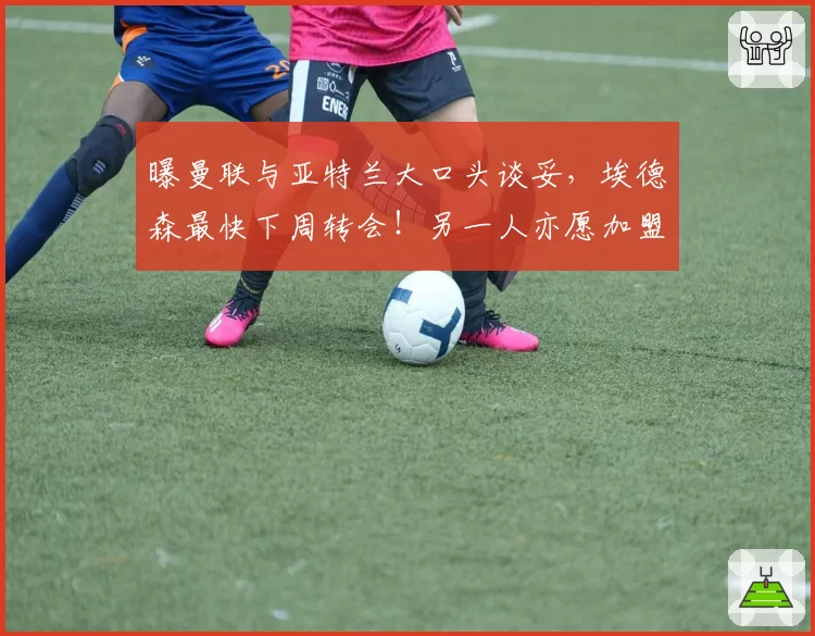 曝曼联与亚特兰大口头谈妥，埃德森最快下周转会！另一人亦愿加盟
