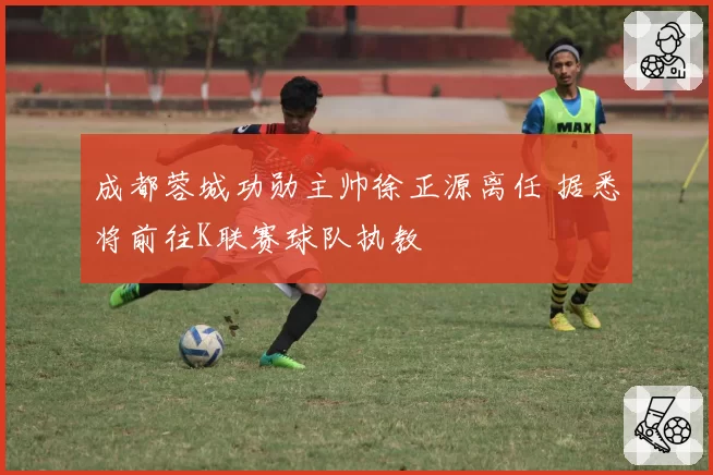 成都蓉城功勋主帅徐正源离任 据悉将前往K联赛球队执教