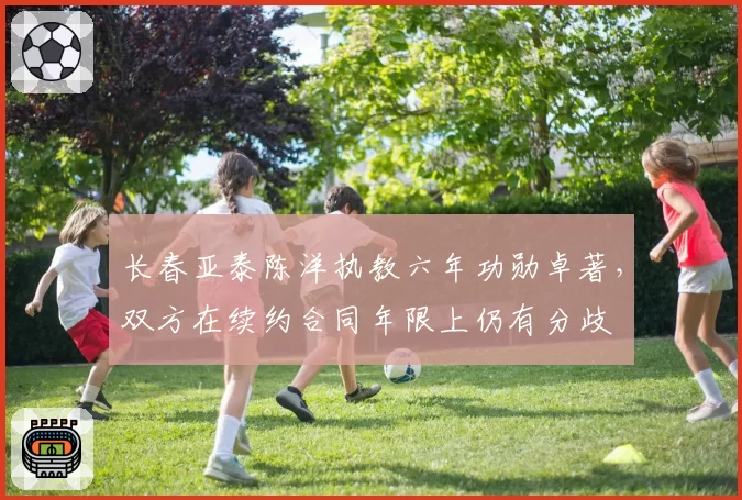 长春亚泰陈洋执教六年功勋卓著,双方在续约合同年限上仍有分歧
