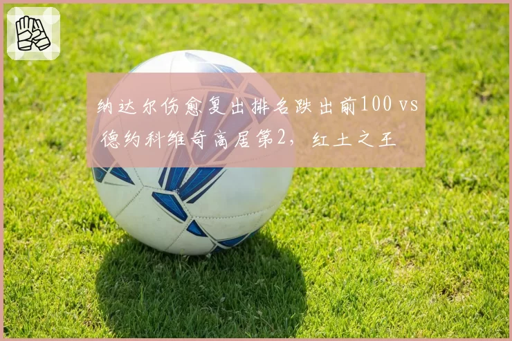 纳达尔伤愈复出排名跌出前100 vs 德约科维奇高居第2,红土之王