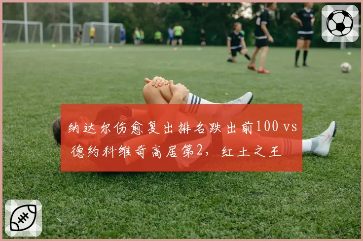 纳达尔伤愈复出排名跌出前100 vs 德约科维奇高居第2,红土之王