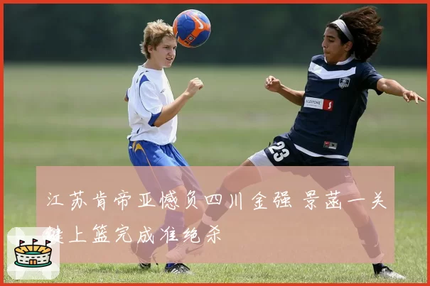 江苏肯帝亚憾负四川金强 景菡一关键上篮完成准绝杀