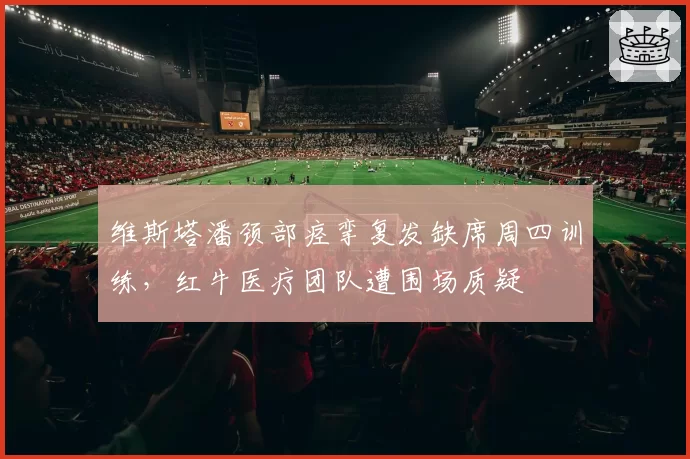 维斯塔潘颈部痉挛复发缺席周四训练,红牛医疗团队遭围场质疑