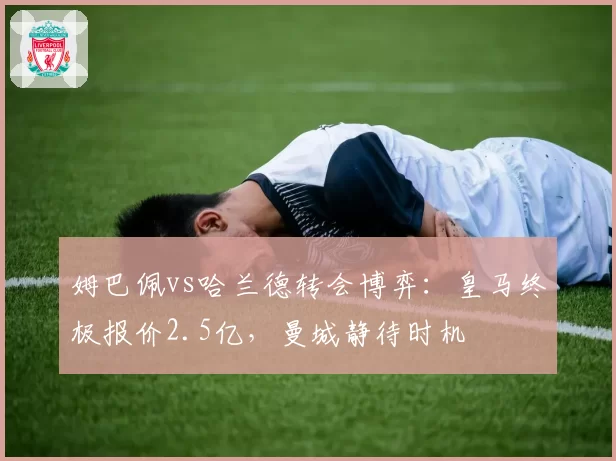 姆巴佩vs哈兰德转会博弈：皇马终极报价2.5亿，曼城静待时机