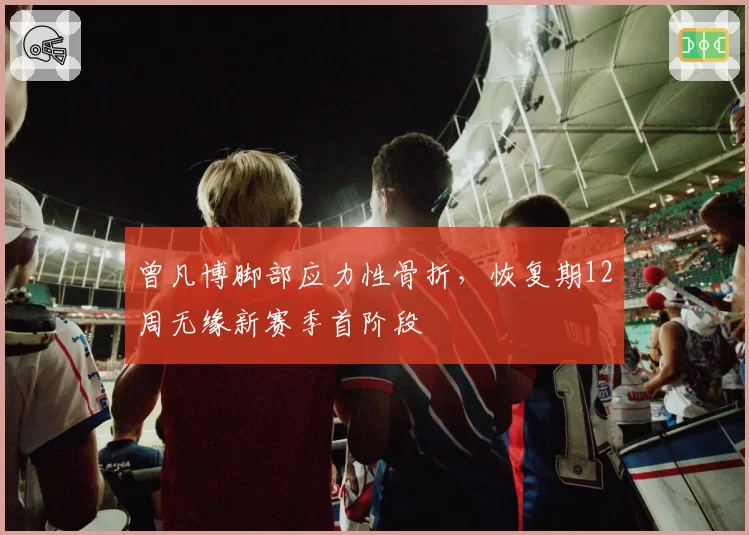 曾凡博脚部应力性骨折，恢复期12周无缘新赛季首阶段