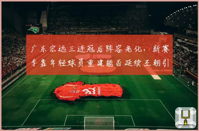 广东宏远三连冠后阵容老化，新赛季靠年轻球员重建能否延续王朝引热议