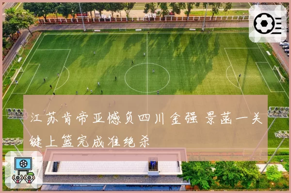 江苏肯帝亚憾负四川金强 景菡一关键上篮完成准绝杀