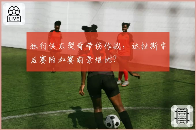 独行侠东契奇带伤作战，达拉斯季后赛附加赛前景堪忧？