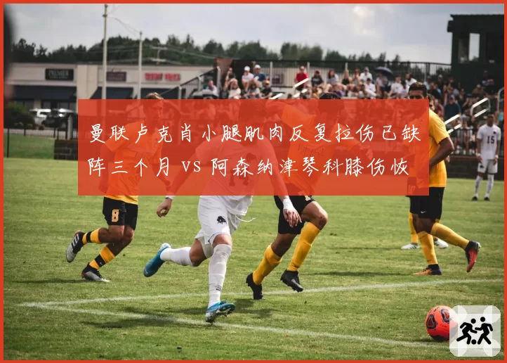 曼联卢克肖小腿肌肉反复拉伤已缺阵三个月 vs 阿森纳津琴科膝伤恢复良好月底可归 英超左后卫伤病管理差异案例