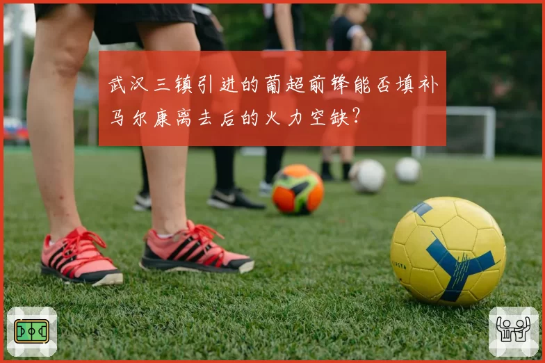 武汉三镇引进的葡超前锋能否填补马尔康离去后的火力空缺？