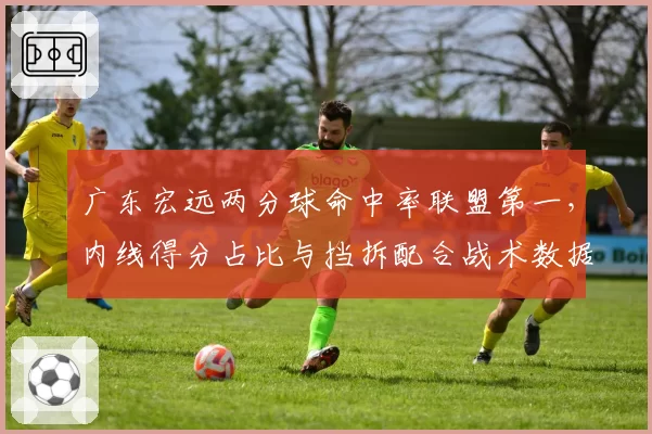广东宏远两分球命中率联盟第一,内线得分占比与挡拆配合战术数据剖析