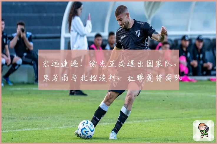 宏远速递！徐杰正式退出国家队，朱芳雨与北控谈判，杜锋爱将离队