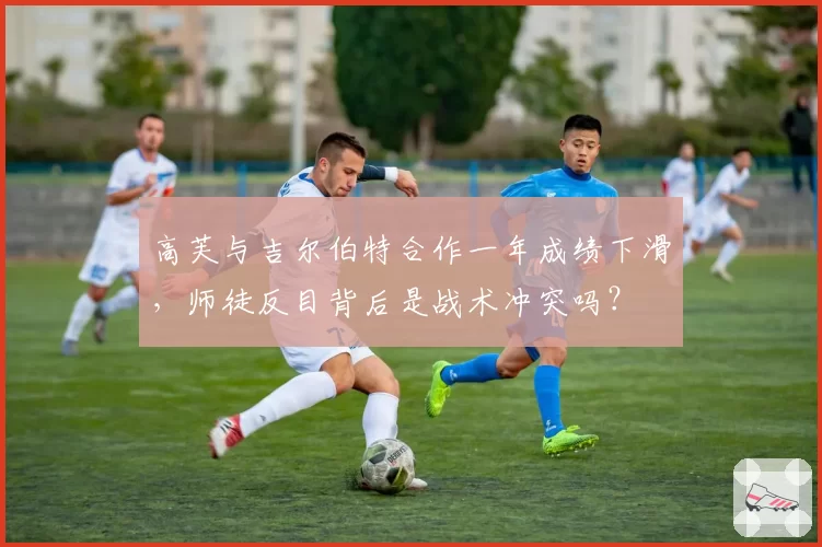 高芙与吉尔伯特合作一年成绩下滑,师徒反目背后是战术冲突吗?
