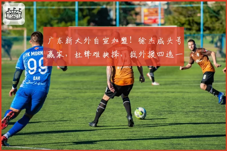 广东新大外自宣加盟！徐杰成头号赢家，杜锋难抉择，裁外援四选一