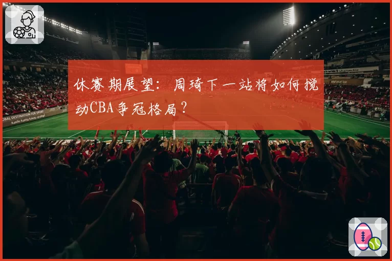 休赛期展望:周琦下一站将如何搅动CBA争冠格局?