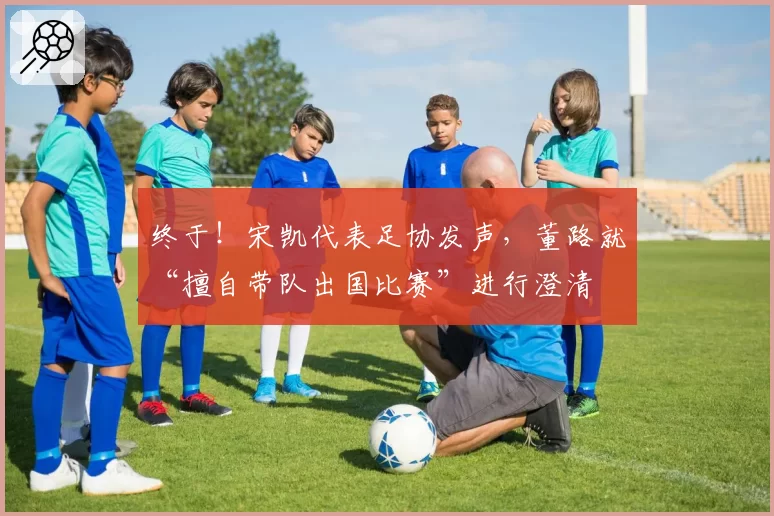 终于!宋凯代表足协发声,董路就“擅自带队出国比赛”进行澄清