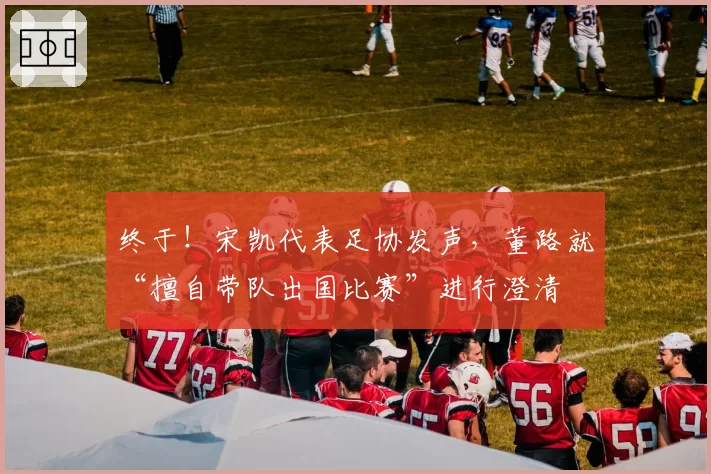 终于!宋凯代表足协发声,董路就“擅自带队出国比赛”进行澄清