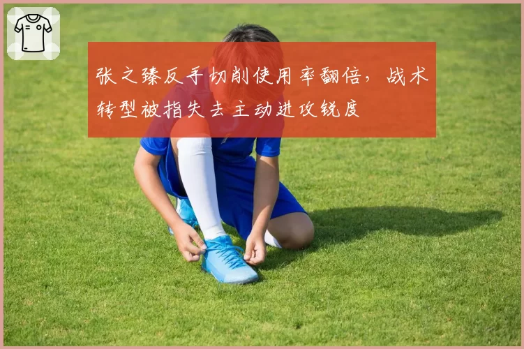 张之臻反手切削使用率翻倍，战术转型被指失去主动进攻锐度
