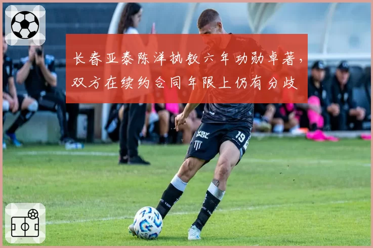 长春亚泰陈洋执教六年功勋卓著,双方在续约合同年限上仍有分歧