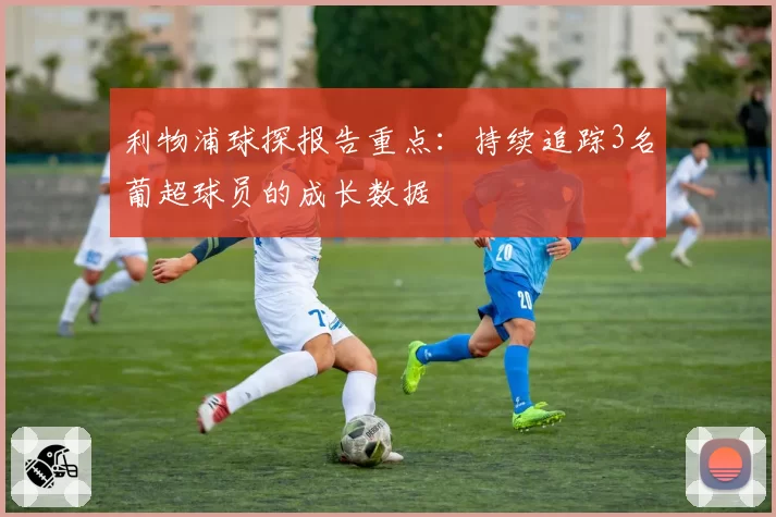 利物浦球探报告重点：持续追踪3名葡超球员的成长数据