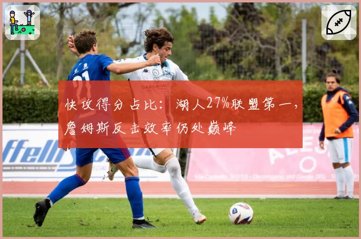 快攻得分占比:湖人27%联盟第一,詹姆斯反击效率仍处巅峰