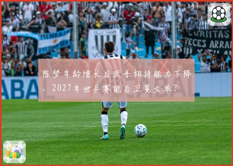 陈梦年龄增长后反手相持能力下降，2027年世乒赛能否卫冕女单？