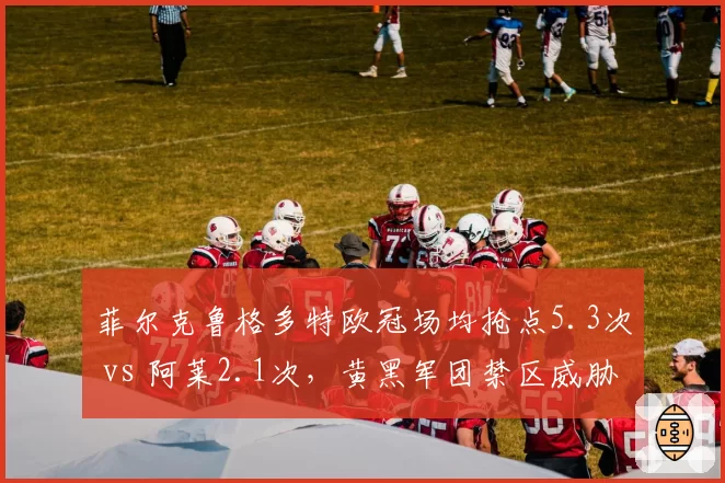 菲尔克鲁格多特欧冠场均抢点5.3次 vs 阿莱2.1次，黄黑军团禁区威胁核心转移