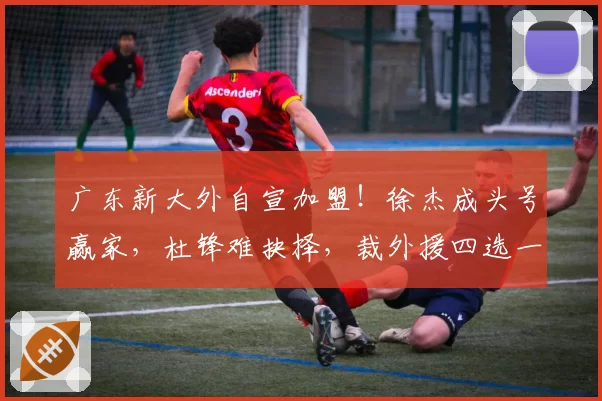 广东新大外自宣加盟！徐杰成头号赢家，杜锋难抉择，裁外援四选一